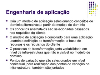 Engenharia de aplicação Cria um modelo de aplicação selecionando conceitos de domínio alternativos a partir do modelo de domínio Os conceitos alternativos são selecionados baseados nos requisitos do cliente O modelo de aplicação é compilado para uma aplicação usando a definição de transformação, a base de recursos e os requisitos do cliente O processo de transformação junta variabilidade em nível de infra-estrutura que não é visível no modelo de domínio Pontos de variação que são selecionados em nível conceitual, para realização dos pontos de variação na infra-estrutura, também são juntados 