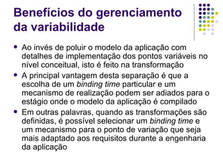 Benefícios do gerenciamento da variabilidade Ao invés de poluir o modelo da aplicação com detalhes de implementação dos pontos variáveis no nível conceitual, isto é feito na transformação A principal vantagem desta separação é que a escolha de um  binding time  particular e um mecanismo de realização podem ser adiados para o estágio onde o modelo da aplicação é compilado Em outras palavras, quando as transformações são definidas, é possível selecionar um  binding time  e um mecanismo para o ponto de variação que seja mais adaptado aos requisitos durante a engenharia da aplicação 