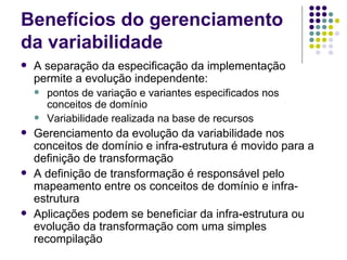 Benefícios do gerenciamento da variabilidade A separação da especificação da implementação permite a evolução independente: pontos de variação e variantes especificados nos conceitos de domínio Variabilidade realizada na base de recursos Gerenciamento da evolução da variabilidade nos conceitos de domínio e infra-estrutura é movido para a definição de transformação A definição de transformação é responsável pelo mapeamento entre os conceitos de domínio e infra-estrutura Aplicações podem se beneficiar da infra-estrutura ou evolução da transformação com uma simples recompilação 