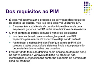 Dos requisitos ao PIM É possível automatizar o processo de derivação dos requisitos do cliente  ao código, mas isto só é possível utilizando SPL É necessário a existência de um domínio estável onde uma arquitetura genérica do PIM tenha sido definida e desenvolvida O PIM contém as partes comuns e variáveis do sistema Isto deve ser levado em consideração quando um PIM específico para um cliente específico esteja sendo definido Além disso, é necessário identificar que partes do PIM são comuns a todos os possíveis sistemas finais e que partes são dependentes dos requsitos dos usuários Esta atividade tem sido definida como análise do domínio onde as partes comuns e variáveis da linha de produtos são identificadas e especificadas conforme o modele de domínio da linha de produtos 