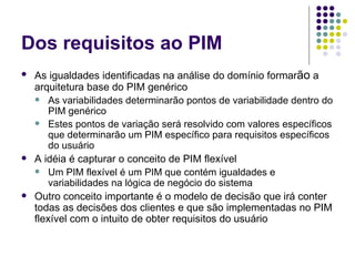 Dos requisitos ao PIM As igualdades identificadas na análise do domínio formar ão  a arquitetura base do PIM genérico As variabilidades determinarão pontos de variabilidade dentro do PIM genérico Estes pontos de variação será resolvido com valores específicos que determinarão um PIM específico para requisitos específicos do usuário A idéia é capturar o conceito de PIM flexível Um PIM flexível é um PIM que contém igualdades e variabilidades na lógica de negócio do sistema Outro conceito importante é o modelo de decisão que irá conter todas as decisões dos clientes e que são implementadas no PIM flexível com o intuito de obter requisitos do usuário 