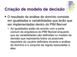 Criação de modelo de decisão O resultado da análise de domínio consiste em igualdades e variabilidades que terão que ser implementadas dentro do PIM flexível As igualdades estão de acordo com a parte comum da arquitetura do PIM flexível enquanto que as variabilidades são definidas no modelo de decisão que representa todos os possíveis requisitos do usuário definidos durante a análise de domínio e o conjunto de regras associadas a eles 