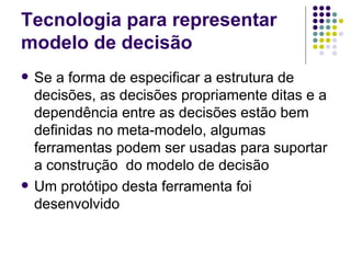 Tecnologia para representar modelo de decisão Se a forma de especificar a estrutura de decisões, as decisões propriamente ditas e a dependência entre as decisões estão bem definidas no meta-modelo, algumas ferramentas podem ser usadas para suportar a construção  do modelo de decisão Um protótipo desta ferramenta foi desenvolvido 