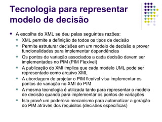 Tecnologia para representar modelo de decisão A escolha do XML se deu pelas seguintes razões: XML permite a definição de todos os tipos de decisão Permite estruturar decisões em um modelo de decisão e prover funcionalidades para implementar dependências Os pontos de variação associados a cada decisão devem ser implementados no PIM (PIM Flexível) A publicação do XMI implica que cada modelo UML pode ser representado como arquivo XML A abordagem de projetar o PIM flexível visa implementar os pontos de variação no XMI do PIM A mesma tecnologia é utilizada tanto para representar o modelo de decisão quando para implementar os pontos de variações Isto provê um poderoso mecanismo para automatizar a geração do PIM através dos requisitos (decisões específicas) 