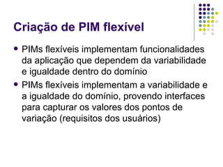 Criação de PIM flexível PIMs flexíveis implementam funcionalidades da aplicação que dependem da variabilidade e igualdade dentro do domínio PIMs flexíveis implementam a variabilidade e a igualdade do domínio, provendo interfaces para capturar os valores dos pontos de variação (requisitos dos usuários) 