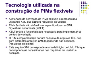 Tecnologia utilizada na construção de PIMs flexíveis A interface de derivação de PIMs flexíveis é representada utilizando XML que captura requisitos do usuário PIMs flexíveis são definidos e especificados com XML Stylesheet documents (XSLT) XSLT provê a funcionalidade necessária para implementar os pontos de variação O PIM é implementado por um conjunto de arquivos XSL que gera diferentes arquivos XMI dependendo nas decisões (requisitos do cliente) Este arquivo XMI corresponde a uma definição de UML PIM que corresponde às necessidades dos requisitos do usuário e definição 