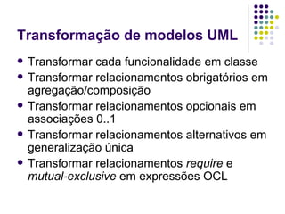Transformação de modelos UML Transformar cada funcionalidade em classe Transformar relacionamentos obrigatórios em agregação/composição Transformar relacionamentos opcionais em associações 0..1 Transformar relacionamentos alternativos em generalização única Transformar relacionamentos  require  e  mutual-exclusive  em expressões OCL 