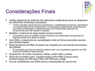 Considerações Finais Certas categorias de sistemas são altamente configuráveis para se adaptarem em diferentes ambientes e processos Trazem desafios adicionais para caracterizar a variabilidade do domínio, escolhendo um conjunto flexível de componentes e composições especificando requisitos para uma dada configuração e mapeando para uma configuração particular de componentes que irão realizar o requisito Modelos e sistemas de larga escala sempre evoluem A arquitetura para os modelos deverá suportar uma refatoração transparente de algumas partes sem afetar as outras Com MDA, o tratamento de variabilidade é feito de forma automática através das transformações Reais benefícios de MDA só podem ser atingidos em uma família de produtos de software  É necessário que haja um domínio estável onde uma arquitetuera genérica do PIM tenha sido definida e desenvolvida Atualmente, há muitas iniciativas e idéias, porém falta a prática Muito tem se falado sobre  transformações entre PIMs e pouco sobre transformações de PIM para PSM e de PSM para código Uso de variabilidade com MDA elimia a necessidade de  reound trip 