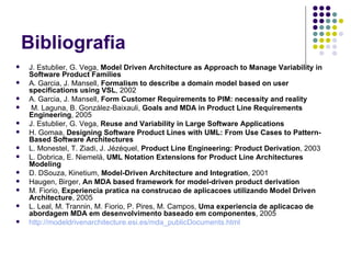 Bibliografia J. Estublier, G. Vega,  Model Driven Architecture as Approach to Manage Variability in Software Product Families A. Garcia, J. Mansell,  Formalism to describe a domain model based on user specifications using VSL , 2002 A. Garcia, J. Mansell,  Form Customer Requirements to PIM: necessity and reality M. Laguna, B. González-Baixauli,  Goals and MDA in Product Line Requirements Engineering , 2005 J. Estublier, G. Vega,  Reuse and Variability in Large Software Applications H. Gomaa,  Designing Software Product Lines with UML: From Use Cases to Pattern-Based Software Architectures   L. Monestel, T. Ziadi, J. Jézéquel,  Product Line Engineering: Product Derivation , 2003 L. Dobrica, E. Niemelä,  UML Notation Extensions for Product Line Architectures Modeling D. DSouza, Kinetium,  Model-Driven Architecture and Integration , 2001 Haugen, Birger,  An MDA based framework for model-driven product derivation M. Fiorio,  Experiencia pratica na construcao de aplicacoes utilizando Model Driven Architecture , 2005 L. Leal, M. Trannin, M. Fiorio, P. Pires, M. Campos,  Uma experiencia de aplicacao de abordagem MDA em desenvolvimento baseado em componentes , 2005 http :// modeldrivenarchitecture . esi .es/ mda _ publicDocuments . html 
