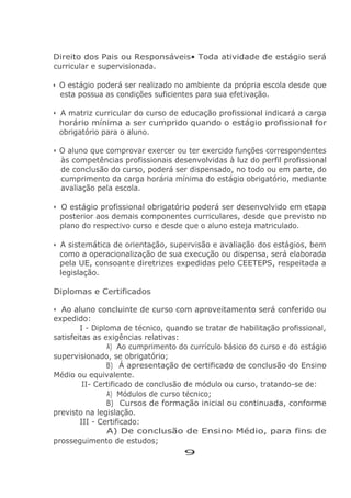 Direito dos Pais ou Responsáveis• Toda atividade de estágio será
curricular e supervisionada.
• O estágio poderá ser realizado no ambiente da própria escola desde que
esta possua as condições suficientes para sua efetivação.
• A matriz curricular do curso de educação profissional indicará a carga
horário mínima a ser cumprido quando o estágio profissional for
obrigatório para o aluno.
• O aluno que comprovar exercer ou ter exercido funções correspondentes
às competências profissionais desenvolvidas à luz do perfil profissional
de conclusão do curso, poderá ser dispensado, no todo ou em parte, do
cumprimento da carga horária mínima do estágio obrigatório, mediante
avaliação pela escola.
• O estágio profissional obrigatório poderá ser desenvolvido em etapa
posterior aos demais componentes curriculares, desde que previsto no
plano do respectivo curso e desde que o aluno esteja matriculado.
• A sistemática de orientação, supervisão e avaliação dos estágios, bem
como a operacionalização de sua execução ou dispensa, será elaborada
pela UE, consoante diretrizes expedidas pelo CEETEPS, respeitada a
legislação.
Diplomas e Certificados
• Ao aluno concluinte de curso com aproveitamento será conferido ou
expedido:
I - Diploma de técnico, quando se tratar de habilitação profissional,
satisfeitas as exigências relativas:
A) Ao cumprimento do currículo básico do curso e do estágio
supervisionado, se obrigatório;
B) Á apresentação de certificado de conclusão do Ensino
Médio ou equivalente.
II- Certificado de conclusão de módulo ou curso, tratando-se de:
A) Módulos de curso técnico;
B) Cursos de formação inicial ou continuada, conforme
previsto na legislação.
III - Certificado:
A) De conclusão de Ensino Médio, para fins de
prosseguimento de estudos;
9
 
