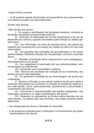 carga horária cumprida.
• A UE poderá expedir declaração correspondente aos componentes
curriculares cursados com aproveitamento.
Direito dos Alunos
*São direitos dos alunos:
I - Ter acesso e participação nas atividades escolares, incluindo as
atividades extraclasse proporcionadas pela UE;
II - Participar na elaboração de normas disciplinares e de uso de
dependências comuns, quando convidados pela Direção ou eleitos por
seus pares;
III - Ser informado, no início do período letivo, dos planos de
trabalho dos componentes curriculares do módulo ou série em que está
matriculado;
IV - Ter garantia das condições de aprendizagem e de novas
oportunidades mediante estudos de recuperação, durante o período
letivo;
V - Receber orientação tanto educacional como pedagógica,
individualmente ou em grupo;
VI - Ser respeitado e valorizado em sua individualidade, sem
comparações ou preferências;
VII - Apresentar suas reclamações e pedidos;
VIII - Recorrer dos resultados de avaliação de seu rendimento, nos
termos previstos pela legislação;
IX - Ter garantida a avaliação de sua aprendizagem, de acordo com
a legislação;
X - Recorrer à Direção ou aos setores próprios da UE para resolver
eventuais dificuldades que encontrar na solução de problemas relativos a
sua vida escolar, como: aproveitamento, ajustamento à comunidade e
cumprimento dos deveres;
XI - Concorrer à representação nos órgãos colegiados, nas
instituições auxiliares e no órgão representativo dos alunos;
XII - Requerer ou representar ao Diretor sobre assuntos de sua
vida escolar, na defesa dos seus direitos, nos casos omissos deste
Regimento.
• Fica assegurada aos alunos a liberdade de expressão.
• A UE propiciará condições para a instituição e o funcionamento de órgãos
representativos dos alunos.
IO
 