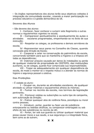 • Os órgãos representativos dos alunos terão seus objetivos voltados à
integração da comunidade escolar, visando a maior participação no
processo educativo e à gestão democrática da UE.
Deveres dos Alunos
• São deveres dos alunos:
I - Conhecer, fazer conhecer e cumprir este Regimento e outras
normas e regulamentos vigentes na escola;
II - Comparecer pontualmente e assiduamente às aulas e
atividades escolares programadas, empenhando-se no êxito de sua
execução;
III - Respeitar os colegas, os professores e demais servidores da
escola;
IV -Representar seus pares no Conselho de Classe, quando
convocado pela Direção da Escola;
V - Cooperar e zelar na conservação do patrimônio da escola,
concorrendo também para que se mantenha a higiene e a limpeza em
todas as dependências;
VI- Indenizar prejuízo causado por danos às instalações ou perda
de qualquer material de propriedade do CEETEPS, das instituições
auxiliares, ou de colegas, quando ficar comprovada sua responsabilidade;
VII - Trajar-se adequadamente em qualquer dependência da
escola, de modo a manter-se o respeito mútuo e a atender às normas de
higiene e segurança pessoal e coletiva.
Das Proibições
• É vedado ao aluno:
I - Ocupar-se, durante as atividades escolares, de qualquer
atividade ou utilizar materiais e equipamentos alheios às mesmas;
II - Fumar no recinto da escola, nos termos da legislação
pertinente;
III - Promover coletas ou subscrições ou outro tipo de campanha,
sem autorização da Direção;
IV - Praticar quaisquer atos de violência física, psicológica ou moral
contra pessoas;
V - Introduzir, portar, guardar ou fazer uso de substância
entorpecente ou bebidas alcólicas, ou comparecer embriagado ou sob
efeito de tais substâncias no recinto da UE;
VI - Portar, ter sob sua guarda ou utilizar qualquer material que
possa causar riscos a sua saude, a sua segurança e a integridade física,
bem como as de outrem;
II
 
