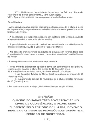 VII - Retirar-se da unidade durante o horário escolar e da
residência de alunos (alojamento), sem autorização;
VIII - Apresentar posturas que comprometam o trabalho escolar.
Penalidades
• A inobservância das normas disciplinares fixadas sujeita o aluno à pena
de repreensão, suspensão e transferência compulsória pelo Diretor da
Unidade de Ensino.
• A penalidade de suspensão poderá ser sustada pela Direção, quando
atingidos os efeitos educacionais esperados.
• A penalidade de suspensão poderá ser substituída por atividades de
interesse coletivo, ouvido o Conselho Tutelar do Menor.
• No caso de transferência compulsória deverá ser referendado pelo
Conselho de Escola e, quando menor, deverá ser ouvido o Conselho Tutelar
do Menor.
• É assegurado ao aluno, direito de ampla defesa.
• Toda medida disciplinar aplicada deve ser comunicada aos pais ou
responsáveis, quando o aluno for menor de 18 (dezoito) anos.
Se a infração tipificar delito penal, o Diretor deverá comunicar:
I- Ao Conselho Tutelar do Menor local, se o aluno for menor de 18
(dezoito) anos;
II- Á autoridade policial do município, se o aluno-infrator for maior
de 18 (dezoito) anos.
• Em caso de trate ou ameaça , o aluno será suspenso por 15 dias.
ATENÇÃO!
QUANDO SOMADAS TRES ADVERTÊNCIAS NO
LIVRO DE OCORRÊNCIAS, O ALUNO SERÁ
SUSPENSO PELO PERÍODO DE UM DIA, DEVENDO
REALIZAR ATIVIDADES PEDAGÓGICAS DURANTE O
PERÍODO DE SUSPENSÃO.
12,
 
