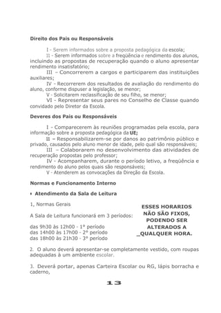 Direito dos Pais ou Responsáveis
I - Serem informados sobre a proposta pedagógica da escola;
11 - Serem informados sobre a freqüência e rendimento dos alunos,
incluindo as propostas de recuperação quando o aluno apresentar
rendimento insatisfatório;
III - Concorrerem a cargos e participarem das instituições
auxiliares;
IV - Recorrerem dos resultados de avaliação do rendimento do
aluno, conforme dispuser a legislação, se menor;
V - Solicitarem reclassificação de seu filho, se menor;
VI - Representar seus pares no Conselho de Classe quando
convidado pelo Diretor da Escola.
Deveres dos Pais ou Responsáveis
I - Comparecerem às reuniões programadas pela escola, para
informação sobre a proposta pedagógica da UE;
11 - Responsabilizarem-se por danos ao patrimônio público e
privado, causados pelo aluno menor de idade, pelo qual são responsáveis;
III - Colaborarem no desenvolvimento das atividades de
recuperação propostas pelo professor;
IV - Acompanharem, durante o período letivo, a freqüência e
rendimento do aluno pelos quais são responsáveis;
V - Atenderem as convocações da Direção da Escola.
Normas e Funcionamento Interno
• Atendimento da Sala de Leitura
1, Normas Gerais
A Sala de Leitura funcionará em 3 períodos:
das 9h30 às 12h00 - 1° período
das 14h00 às 17h00 - 2° período
das 18h00 às 21h30 - 3° período
ESSES HORARIOS
NÃO SÃO FIXOS,
PODENDO SER
ALTERADOS A
_QUALQUER HORA.
2. O aluno deverá apresentar-se completamente vestido, com roupas
adequadas à um ambiente escolar.
3. Deverá portar, apenas Carteira Escolar ou RG, lápis borracha e
caderno,
13
 