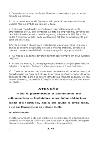 4. Consultas a Internet serão de 30 minutos contados a partir de sua
entrada na mesma.
5. Livros considerados de Consulta, não poderão ser emprestados ou
levados fora do âmbito da Sala de leitura.
6. Os Livros considerados de Cultura e Lazer (Romances), serão
emprestados por 20 dias contados da data do empréstimo, devendo ser
devolvido imediatamente no dia seguinte, sob pena de MULTA e não
poder frequentar a Sala, onde contaremos 30 dias de afastamento por
cada dia de atraso.
7.Serão aceitos 6 alunos para trabalharem em grupo. Caso haja mais
alunos do mesmo grupo para efetuar o mesmo trabalho, deverão se
revesar com responsabilidade para que ninguém seja prejudicado.
8. As mesas e cadeiras deverão permanecer sempre em seus lugares
originais.
9. A sala de leitura, é um espaço especialmente dirigido para leitura,
estudos e pesquisas. Portanto o silêncio nessa área é imprescindível.
10. Caso aconteçam fatos ou atos contrários do aqui exposto, a
Coordenação da Sala de Leitura, informará ao Coordenador da Área
correspondente, para que sejam tomadas as medidas cabíveis. Se não
houver consenso, recorrerão à Direção da escola e/ou aos pais dos alunos
envolvidos.
ATENÇÃO
Não é permitido o consumo de
alimentos e bebidas nos laborátários
sala de leitura, sala de aula e oficinas.
+Uso das Dependências da Unidade Escolar
Estacionamento
O estacionamento é de uso exclusivo de professores e funcionários,
podendo os visitantes utilizarem condicionados à capacidade de lugares
disponíveis respeitando o fluxo, bloqueios e áreas restritas.
14 14
 