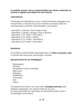 A unidade escolar não se responsabiliza por danos materiais ao
veículo e objetos guardados no seu interior.
Laboratórios
A finalidade dos laboratórios é para o desenvolvimento pedagógico dos
componentes curriculares dos cursos visando a aplicação prática de
conceitos(aulas, exercícios, demonstração), como segue:
Laboratório 1 (térreo): Comunicação Visual.
Laboratório 2 (térreo): Biologia, Física e Química.
Laboratório 3 (2° andar): Informática.
Laboratório 4 (2° andar): Gestão.
Laboratório 5 (2° andar): Informática.
Laboratório 6 (2° andar): Informática.
Sanitários
Os sanitários serão fechados alternadamente, em todos os períodos, após
o intervalo das aulas para manutenção e limpeza.
Equipamentos de uso Pedagógico
Retroprojetor
Câmeras
Equipamento móvel-multimídia
Data-show
- Notebook
Amplificador
Televisores
Dvd
Outros
Os equipamentos devem ser reservados, obrigatoriamente, pelo
professor agendando uma semana antes do seu uso.
As reservas deverão ser registradas em documento próprio junto a
Coordenação ou Secretaria.
15
 