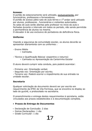 Acessos:
O portão do estacionamento será utilizado, exclusivamente, por
funcionários, professores e fornecedores.
O portão de acesso pátio-sala de aula térreo e 10
andar será utilizado
por alunos, professores , funcionários e visitantes autorizados.
As salas de aula serão abertas pelo professor no inicio da aula e
fechadas durante o intervalo em todos os período, não sendo permitida
a permanência de alunos na mesma.
O elevador é de uso exclusivo de portadores de deficiência física.
Uniforme
Visando a segurança da comunidade escolar, os alunos deverão se
apresentar diariamente com os uniformes :
- Ensino Médio
• Camiseta.
- Técnico e Qualificação Básica( vespertino e noturno)
• Camiseta ou Apresentação da Carteirinha Escolar
O aluno deverá cumprir esta conduta, pois poderá acarretar:
- Primeira vez: Orientação verbal;
- Segunda vez: Orientação por escrito;
- Terceira vez: Poderá ocorrer o impedimento de sua entrada na
unidade escolar.
Secretaria
Qualquer solicitação de documento deverá ser por escrito em
requerimento da ETEC de Vila Formosa, que se encontra no display ao
lado do guichê, e protocolado na secretaria.
O preenchimento e entrega destes requerimentos à secretaria, estão
vinculados aos prazos estabelecidos e à documentação completa.
• Prazos de Entrega de Documentos
• Declaração de Conclusão: 2 dias
• Outras Declarações: 1 dia
• Grade Curricular: 1 dia
17
 