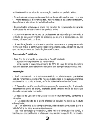 serão oferecidos estudos de recuperação paralela ao período letivo.
• Os estudos de recuperação constituir-se-ão de atividades, com recursos
• metodologias diferenciados, reorientação da aprendizagem,
diagnóstico e atendimento individualizados.
• Os resultados obtidos pelo aluno nos estudos de recuperação integrarão
as sínteses de aproveitamento do período letivo.
• Durante o semestre letivo, os professores se reunirão para estudo e
reflexão do desenvolvimento do processo de ensino e aprendizagem, por
classe, série/módulo ou área.
• A verificação do rendimento escolar nos cursos e programas de
formação inicial e continuada obedecerá à legislação, aplicando-se, no
que couber, as normas deste Regimento Comum.
Controle de Freqüência
• Para fins de promoção ou retenção, a freqüência terá:
- apuração independente do rendimento.
- será exigida a freqüência mínima de 75% do total de horas de efetivo
trabalho escolar, considerando o conjunto dos componentes curriculares.
Promoção
• Será considerado promovido no módulo ou série o aluno que tenha
obtido rendimento suficiente nos componentes e freqüência mínima
estabelecida no ponto anterior, após decisão do Conselho de Classe.
• O Conselho de Classe decidirá a promoção ou retenção, à vista do
desempenho global do aluno, expresso pelas sínteses finais de avaliação
de cada componente curricular.
• A decisão do Conselho de Classe terá como fundamento, conforme a
situação:
I - A possibilidade de o aluno prosseguir estudos na série ou módulo
subseqüente;
II - O domínio das competências/habilidades previstas para o
módulo/série ou para a conclusão do curso;
III - Na educação profissional, para fins de conclusão do curso, o
domínio das competências profissionais que definem o perfil de conclusão.
3
 