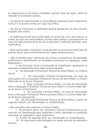 ou responsável ou do próprio candidato, quando maior de idade, conforme
indicado no calendário escolar.
• Constará do requerimento a concordância expressa a este Regimento
Comum e às outras normas em vigor nas ETECs.
• No ato da matrícula, o candidato deverá apresentar os documentos
exigidos pela escola.
• A matrícula inicial será confirmada no prazo de cinco dias letivos, a
contar do início da série/módulo, ficando esta sujeita a cancelamento no
caso da falta consecutiva do aluno durante o referido período, sem
justificativa.
• Será autorizada a matrícula inicial durante os primeiros trinta dias do
período letivo, para preenchimento das vagas remanescentes.
• São condições para matrícula nos cursos e programas de educação
profissional o atendimento às condições expressas na Legislação, neste
Regimento e:
I- Na Formação Inicial e Continuada do Trabalhador: apresentar os
requisitos estabelecidos para cada curso/programa;
II - Na Educação Profissional Técnica de Nível Médio, no módulo
inicial:
1- Ter concluído o Ensino Fundamental, no caso da
articulação entre a Educação Profissional Técnica de Nível Médio e o Ensino
Médio dar-se de forma integrada;
2- Estar cursando o Ensino Médio, no caso da articulação
entre a Educação Profissional Técnica de Nível Médio e o Ensino Médio dar-
se de forma concomitante;
3- Ter concluído o Ensino Médio, no caso da articulação
entre a Educação Profissional Técnica de Nível Médio e o Ensino Médio dar-
se de forma subseqüente.
III - Na Educação Profissional Técnica de Nível Médio, a partir do
segundo módulo: por classificação ou reclassificação.
• São condições para matrícula no Ensino Médio:
1 - Na primeira série: ter concluído o Ensino Fundamental ou ter
ocorrido sua classificação para freqüentar a série, atendidas as condições
expressas na legislação e neste Regimento;
I1- A partir da segunda série: por classificação ou reclassificação;
III - As matriculas serão efetuadas em época prevista no calendário
escolar;
6
 