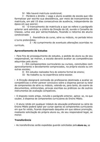 IV - Não haverá matrícula condicional;
V - Perderá o direito à vaga o aluno evadido da escola que não
formalizar por escrito sua desistência, por meio de trancamento de
matrícula, em até 15 dias consecutivos de ausência, independente da
época em que ocorrer;
VI - O trancamento de matrícula a que se refere o parágrafo
anterior será admitido, a critério da Direção da UE, ouvido o Conselho de
Classe, uma vez por série/módulo, ficando o retorno do aluno
condicionado:
1 - À.
existência do curso, série ou módulo, no período letivo
e turno pretendidos;
2 - Ao cumprimento de eventuais alterações ocorridas no
currículo.
Aproveitamento de Estudos
• Para fins de prosseguimento de estudos, a pedido do aluno ou de seu
responsável, se menor, a escola deverá avaliar as competências
adquiridas pelo aluno:
I - Em componentes curriculares ou cursos, concluídos com
aproveitamento e devidamente comprovados, na própria escola ou em
outras escolas;
II - Em estudos realizados fora do sistema formal de ensino;
III - No trabalho ou na experiência extra-escolar.
• A Direção designará comissão de professores destinada a avaliar as
competências e emitir parecer conclusivo sobre a dispensa parcial ou total
de componentes da série ou módulo, valendo-se, para tanto, do exame de
documentos, entrevistas, provas escritas ou práticas ou de outros
instrumentos de avaliação compatíveis.
• O disposto neste artigo, incluído o parágrafo anterior, aplica- se, no que
couber, à dispensa de componentes curriculares do Ensino Médio.
• O aluno retido em qualquer módulo da educação profissional ou série do
Ensino Médio poderá optar por cursar apenas os componentes curriculares
em que foi retido, ficando dispensado daqueles em que obteve promoção,
mediante solicitação do próprio aluno ou, de seu responsável legal, se
menor.
Transferência
• As transferências serão expedidas guando solicitadas pelo aluno ou, se
 