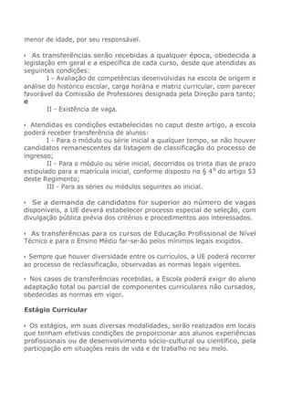 menor de idade, por seu responsável.
• As transferências serão recebidas a qualquer época, obedecida a
legislação em geral e a específica de cada curso, desde que atendidas as
seguintes condições:
I - Avaliação de competências desenvolvidas na escola de origem e
análise do histórico escolar, carga horária e matriz curricular, com parecer
favorável da Comissão de Professores designada pela Direção para tanto;
e
II - Existência de vaga.
• Atendidas es condições estabelecidas no caput deste artigo, a escola
poderá receber transferência de alunos:
I - Para o módulo ou série inicial a qualquer tempo, se não houver
candidatos remanescentes da listagem de classificação do processo de
ingresso;
II - Para o módulo ou série inicial, decorridos os trinta dias de prazo
estipulado para a matrícula inicial, conforme disposto no § 40
do artigo 53
deste Regimento;
III - Para as séries ou módulos seguintes ao inicial.
• Se a demanda de candidatos for superior ao número de vagas
disponíveis, a UE deverá estabelecer processo especial de seleção, com
divulgação pública prévia dos critérios e procedimentos aos interessados.
• As transferências para os cursos de Educação Profissional de Nível
Técnico e para o Ensino Médio far-se-ão pelos mínimos legais exigidos.
• Sempre que houver diversidade entre os currículos, a UE poderá recorrer
ao processo de reclassificação, observadas as normas legais vigentes.
• Nos casos de transferências recebidas, a Escola poderá exigir do aluno
adaptação total ou parcial de componentes curriculares não cursados,
obedecidas as normas em vigor.
Estágio Curricular
• Os estágios, em suas diversas modalidades, serão realizados em locais
que tenham efetivas condições de proporcionar aos alunos experiências
profissionais ou de desenvolvimento sócio-cultural ou científico, pela
participação em situações reais de vida e de trabalho no seu melo.
 
