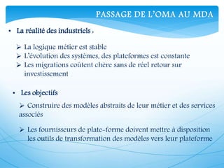 • La réalité des industriels :
 La logique métier est stable
 L’évolution des systèmes, des plateformes est constante
 Les migrations coûtent chère sans de réel retour sur
investissement
• Les objectifs
 Construire des modèles abstraits de leur métier et des services
associés
 Les fournisseurs de plate-forme doivent mettre à disposition
les outils de transformation des modèles vers leur plateforme
PASSAGE DE L’OMA AU MDA
 
