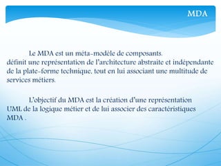 Le MDA est un méta-modèle de composants.
définit une représentation de l’architecture abstraite et indépendante
de la plate-forme technique, tout en lui associant une multitude de
services métiers.
L’objectif du MDA est la création d’une représentation
UML de la logique métier et de lui associer des caractéristiques
MDA .
MDA
 