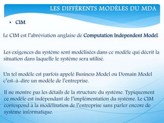 LES DIFFÉRENTS MODÈLES DU MDA
• CIM
Le CIM est l’abréviation anglaise de Computation Independent Model.
Les exigences du système sont modélisées dans ce modèle qui décrit la
situation dans laquelle le système sera utilisé.
Un tel modèle est parfois appelé Business Model ou Domain Model
c’est-à-dire un modèle de l’entreprise.
Il ne montre pas les détails de la structure du système. Typiquement
ce modèle est indépendant de l’implémentation du système. Le CIM
correspond à la modélisation de l’entreprise sans parler encore de
système informatique.
 
