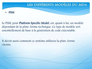 • PSM
Le PSM, pour Platform Specific Model, est, quant à lui, un modèle
dépendant de la plate-forme technique. Ce type de modèle sert
essentiellement de base à la génération de code exécutable.
Il décrit aussi comment ce système utilisera la plate-forme
choisie.
LES DIFFÉRENTS MODÈLES DU MDA
 