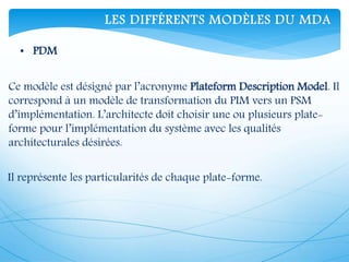 • PDM
Ce modèle est désigné par l’acronyme Plateform Description Model. Il
correspond à un modèle de transformation du PIM vers un PSM
d’implémentation. L’architecte doit choisir une ou plusieurs plate-
forme pour l’implémentation du système avec les qualités
architecturales désirées.
Il représente les particularités de chaque plate-forme.
LES DIFFÉRENTS MODÈLES DU MDA
 