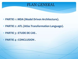 2
PLAN GENERAL
 PARTIE 1 : MDA (Model Driven Architecture).
 PARTIE 2 : ATL (Atlas Transformation Language).
 PARTIE 3 : ETUDE DE CAS .
 PARTIE 4 : CONCLUSION .
 