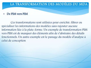 LA TRANSFORMATION DES MODÈLES DU MDA
• De PIM vers PIM
Ces transformations sont utilisées pour enrichir, filtrer ou
spécialiser les informations des modèles sans rajouter aucune
information liée à la plate-forme. Un exemple de transformation PIM
vers PIM est de masquer des éléments afin de s’abstraire des détails
fonctionnels. Un autre exemple est le passage du modèle d’analyse à
celui de conception
 