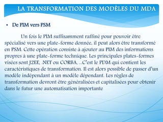 • De PIM vers PSM
Un fois le PIM suffisamment raffiné pour pouvoir être
spécialisé vers une plate-forme donnée, il peut alors être transformé
en PSM. Cette opération consiste à ajouter au PIM des informations
propres à une plate-forme technique. Les principales plates-formes
visées sont J2EE, .NET ou CORBA, ...C’est le PDM qui contient les
caractéristiques de transformation. Il est alors possible de passer d’un
modèle indépendant à un modèle dépendant. Les règles de
transformation devront être généralisées et capitalisées pour obtenir
dans le futur une automatisation importante
LA TRANSFORMATION DES MODÈLES DU MDA
 