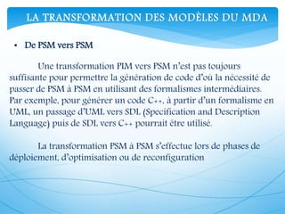 Une transformation PIM vers PSM n’est pas toujours
suffisante pour permettre la génération de code d’où la nécessité de
passer de PSM à PSM en utilisant des formalismes intermédiaires.
Par exemple, pour générer un code C++, à partir d’un formalisme en
UML, un passage d’UML vers SDL (Specification and Description
Language) puis de SDL vers C++ pourrait être utilisé.
La transformation PSM à PSM s’effectue lors de phases de
déploiement, d’optimisation ou de reconfiguration
• De PSM vers PSM
LA TRANSFORMATION DES MODÈLES DU MDA
 