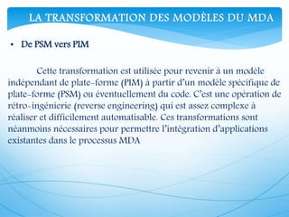 Cette transformation est utilisée pour revenir à un modèle
indépendant de plate-forme (PIM) à partir d’un modèle spécifique de
plate-forme (PSM) ou éventuellement du code. C’est une opération de
rétro-ingénierie (reverse engineering) qui est assez complexe à
réaliser et difficilement automatisable. Ces transformations sont
néanmoins nécessaires pour permettre l’intégration d’applications
existantes dans le processus MDA
• De PSM vers PIM
LA TRANSFORMATION DES MODÈLES DU MDA
 