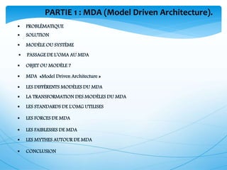 PARTIE 1 : MDA (Model Driven Architecture).
 SOLUTION
 PROBLÉMATIQUE
 MODÈLE OU SYSTÈME
 PASSAGE DE L’OMA AU MDA
 OBJET OU MODÈLE ?
 LES STANDARDS DE L'OMG UTILISES
 LA TRANSFORMATION DES MODÈLES DU MDA
 LES DIFFÉRENTS MODÈLES DU MDA
 MDA «Model Driven Architecture »
 LES FORCES DE MDA
 LES FAIBLESSES DE MDA
 LES MYTHES AUTOUR DE MDA
 CONCLUSION
 