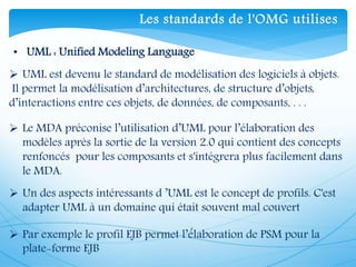  UML est devenu le standard de modélisation des logiciels à objets.
Il permet la modélisation d’architectures, de structure d’objets,
d’interactions entre ces objets, de données, de composants, . . .
 Le MDA préconise l’utilisation d’UML pour l’élaboration des
modèles après la sortie de la version 2.0 qui contient des concepts
renfoncés pour les composants et s'intégrera plus facilement dans
le MDA.
 Un des aspects intéressants d ’UML est le concept de profils. C'est
adapter UML à un domaine qui était souvent mal couvert
 Par exemple le profil EJB permet l’é́laboration de PSM pour la
plate-forme EJB
• UML : Unified Modeling Language
Les standards de l'OMG utilises
 