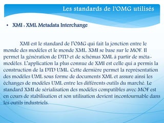 • XMI : XML Metadata Interchange
XMI est le standard de l’OMG qui fait la jonction entre le
monde des modèles et le monde XML. XMI se base sur le MOF. Il
permet la génération de DTD et de schémas XML à partir de méta-
modèles. L’application la plus connue de XMI est celle qui a permis la
construction de la DTD UML. Cette dernière permet la représentation
des modèles UML sous forme de documents XML et assure ainsi les
échanges de modèles UML entre les différents outils du marché. Le
standard XMI de sérialisation des modèles compatibles avec MOF est
en cours de stabilisation et son utilisation devient incontournable dans
les outils industriels.
Les standards de l'OMG utilisés
 