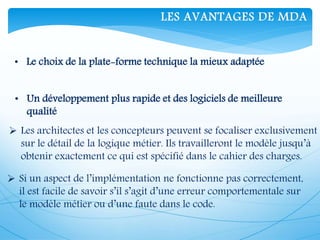 • Le choix de la plate-forme technique la mieux adaptée
• Un développement plus rapide et des logiciels de meilleure
qualité
 Les architectes et les concepteurs peuvent se focaliser exclusivement
sur le détail de la logique métier. Ils travailleront le modèle jusqu’à
obtenir exactement ce qui est spécifié dans le cahier des charges.
 Si un aspect de l’implémentation ne fonctionne pas correctement,
il est facile de savoir s’il s’agit d’une erreur comportementale sur
le modèle métier ou d’une faute dans le code.
LES AVANTAGES DE MDA
 