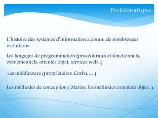 L’histoire des systèmes d’information a connu de nombreuses
évolutions
Les langages de programmation (procéduraux et fonctionnels,
événementiels, orientés objet, services web...)
Les middleware (propriétaires, Corba,….)
Les méthodes de conception ( Merise, les méthodes orientées objet...).
 