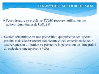 40
 Pour résoudre ce problème, l’OMG propose l’utilisation des
actions sémantiques de UML 2.0
 L’action sémantique est une proposition qui présente des aspects
positifs, mais elle est encore très récente et peu expérimentée pour
assurer que son utilisation va permettre la génération de l’intégralité
du code dans une approche MDA
LES MYTHES AUTOUR DE MDA
 