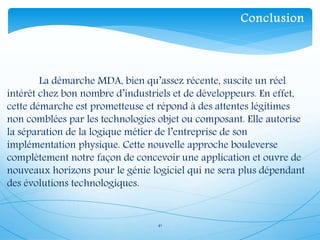 41
La démarche MDA, bien qu’assez récente, suscite un réel
intérêt chez bon nombre d’industriels et de développeurs. En effet,
cette démarche est prometteuse et répond à des attentes légitimes
non comblées par les technologies objet ou composant. Elle autorise
la séparation de la logique métier de l’entreprise de son
implémentation physique. Cette nouvelle approche bouleverse
complètement notre façon de concevoir une application et ouvre de
nouveaux horizons pour le génie logiciel qui ne sera plus dépendant
des évolutions technologiques.
Conclusion
 