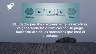 El jugador percibe o experimenta las estéticas,
va generando las dinámicas con su juego,
haciendo uso de las mecánicas que creó el
diseñador
 