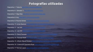 Fotografías utilizadas
Diapositiva 1: Tetsumo http://flickr.com/photos/tetsumo
Diapositiva 6 : Salvador T. http://flickr.com/photos/vorete
Diapositiva 7: Olga Díez http://flickr.com/photos/caliope-olga
Diapositiva 8: Any http://flickr.com/photos/anusska
Diapositiva 9: Ricardo Scholz http://flickr.com/photos/ricardoscholz
Diapositiva 10 Jonas Seaman https://www.flickr.com/photos/americanvirus/
Diapositiva 11 Jaci XIII https://www.flickr.com/photos/turatti/
Diapositiva 12 Jaci XIII https://www.flickr.com/photos/turatti/
Diapositiva 13 David Ferreras https://www.flickr.com/photos/126734450@N06/
Diapositiva 14 Thomas Hawk https://www.flickr.com/photos/thomashawk/
Diapositiva 15 Alfredo Miguel Romero https://www.flickr.com/photos/22963627@N05/
Diapositiva 16 Cristina Mª Granados Roas https://www.flickr.com/photos/catcrispi/
Diapositiva 17 Herman Layos https://www.flickr.com/photos/layos/
 