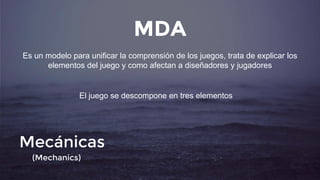 MDA
Es un modelo para unificar la comprensión de los juegos, trata de explicar los
elementos del juego y como afectan a diseñadores y jugadores
El juego se descompone en tres elementos
Mecánicas
(Mechanics)
 