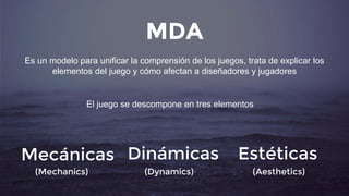 MDA
Es un modelo para unificar la comprensión de los juegos, trata de explicar los
elementos del juego y cómo afectan a diseñadores y jugadores
El juego se descompone en tres elementos
Mecánicas
(Mechanics)
Dinámicas
(Dynamics)
Estéticas
(Aesthetics)
 