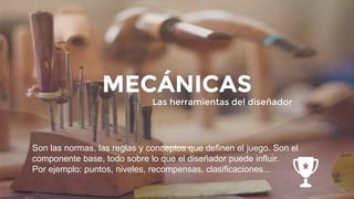 Son las normas, las reglas y conceptos que definen el juego. Son el
componente base, todo sobre lo que el diseñador puede influir.
Por ejemplo: puntos, niveles, recompensas, clasificaciones...
MECÁNICAS
Las herramientas del diseñador
 
