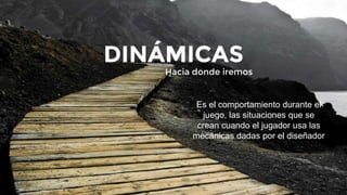Hacia donde iremos
DINÁMICAS
Es el comportamiento durante el
juego, las situaciones que se
crean cuando el jugador usa las
mecánicas dadas por el diseñador
 