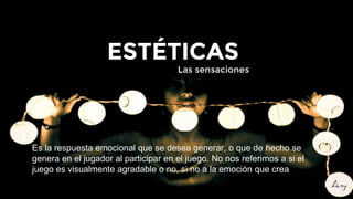 Es la respuesta emocional que se desea generar, o que de hecho se
genera en el jugador al participar en el juego. No nos referimos a si el
juego es visualmente agradable o no, si no a la emoción que crea
ESTÉTICAS
Las sensaciones
 