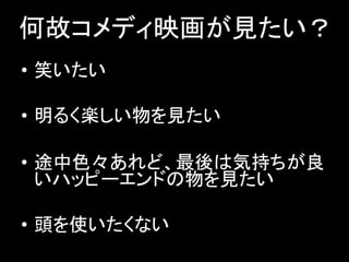 何故コメディ映画が見たい？
• 笑いたい
• 明るく楽しい物を見たい
• 途中色々あれど、最後は気持ちが良
いハッピーエンドの物を見たい
• 頭を使いたくない
 